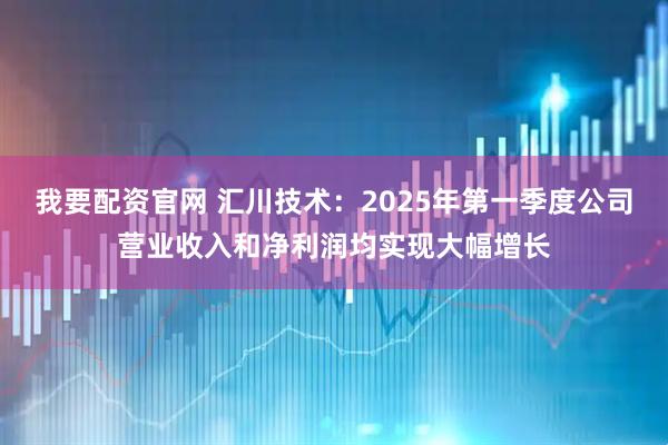 我要配资官网 汇川技术：2025年第一季度公司营业收入和净利润均实现大幅增长