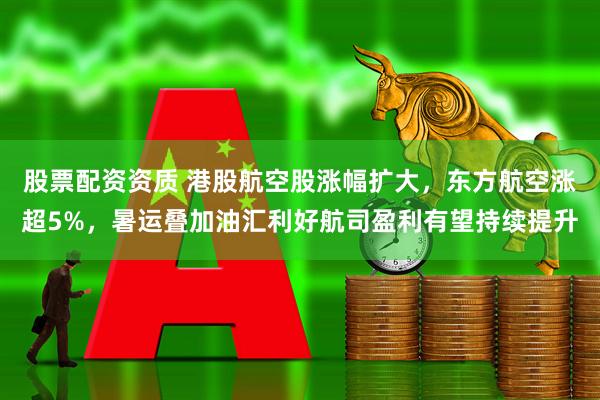 股票配资资质 港股航空股涨幅扩大，东方航空涨超5%，暑运叠加油汇利好航司盈利有望持续提升