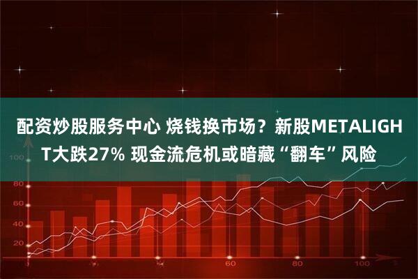 配资炒股服务中心 烧钱换市场？新股METALIGHT大跌27% 现金流危机或暗藏“翻车”风险