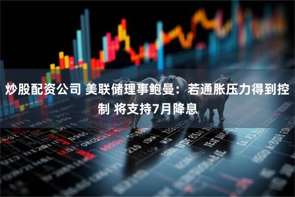 炒股配资公司 美联储理事鲍曼：若通胀压力得到控制 将支持7月降息
