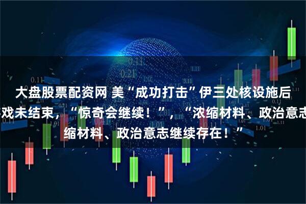 大盘股票配资网 美“成功打击”伊三处核设施后伊朗发声:游戏未结束,“惊奇会继续!”,“浓缩材料、政治意志继续存在!”