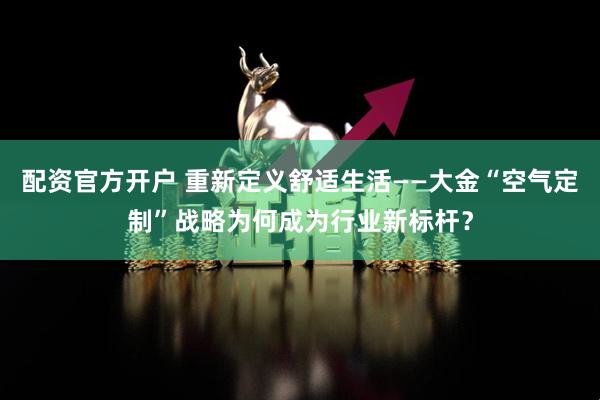 配资官方开户 重新定义舒适生活——大金“空气定制”战略为何成为行业新标杆？