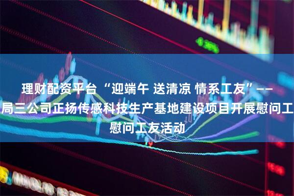理财配资平台 “迎端午 送清凉 情系工友”——中建五局三公司正扬传感科技生产基地建设项目开展慰问工友活动
