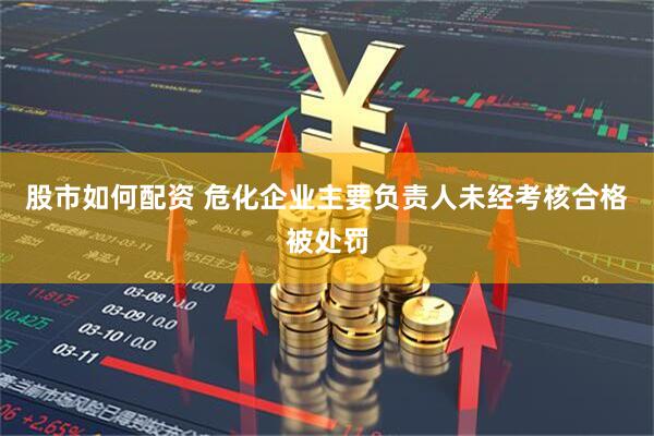 股市如何配资 危化企业主要负责人未经考核合格被处罚