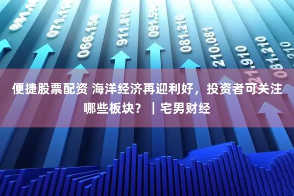 便捷股票配资 海洋经济再迎利好，投资者可关注哪些板块？｜宅男财经