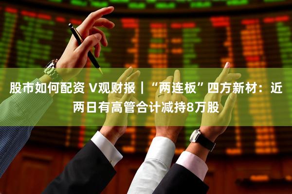 股市如何配资 V观财报｜“两连板”四方新材：近两日有高管合计减持8万股