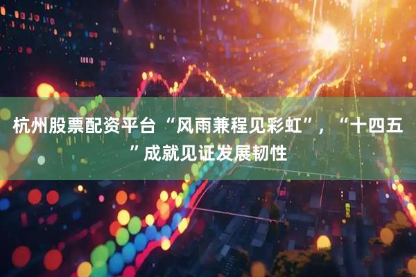 杭州股票配资平台 “风雨兼程见彩虹”，“十四五”成就见证发展韧性