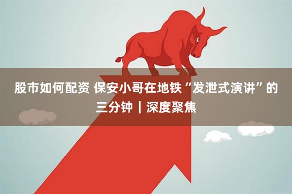 股市如何配资 保安小哥在地铁“发泄式演讲”的三分钟｜深度聚焦