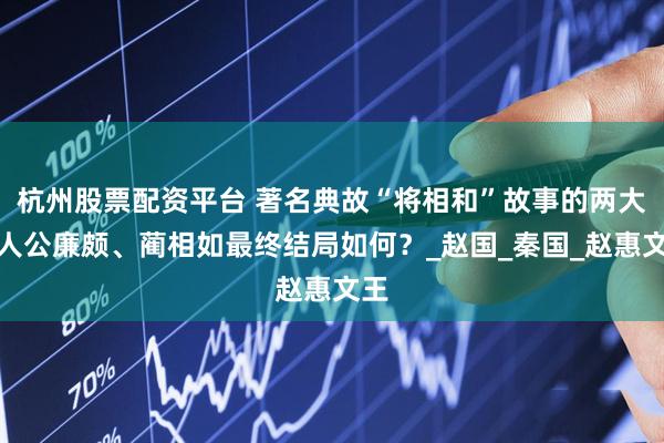 杭州股票配资平台 著名典故“将相和”故事的两大主人公廉颇、蔺相如最终结局如何？_赵国_秦国_赵惠文王