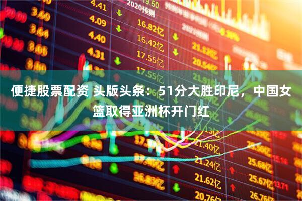 便捷股票配资 头版头条：51分大胜印尼，中国女篮取得亚洲杯开门红