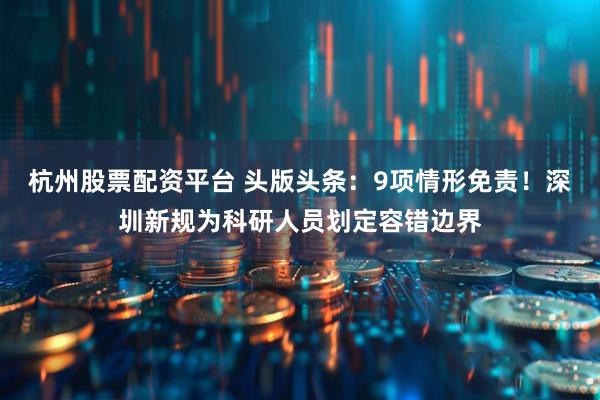 杭州股票配资平台 头版头条：9项情形免责！深圳新规为科研人员划定容错边界