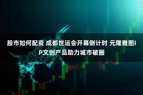 股市如何配资 成都世运会开幕倒计时 元隆雅图IP文创产品助力城市破圈