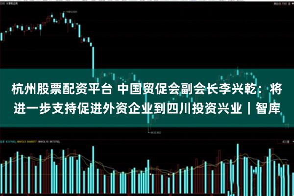 杭州股票配资平台 中国贸促会副会长李兴乾：将进一步支持促进外资企业到四川投资兴业｜智库