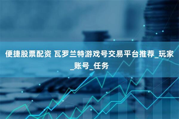 便捷股票配资 瓦罗兰特游戏号交易平台推荐_玩家_账号_任务