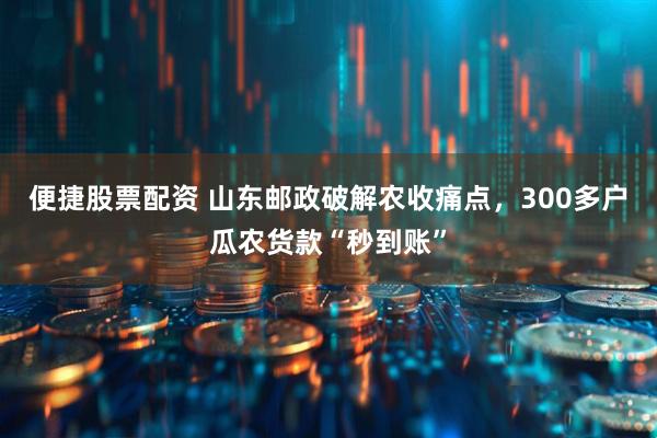 便捷股票配资 山东邮政破解农收痛点，300多户瓜农货款“秒到账”