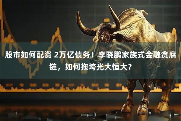 股市如何配资 2万亿债务！李晓鹏家族式金融贪腐链，如何拖垮光大恒大？