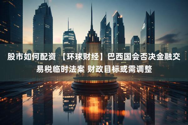 股市如何配资 【环球财经】巴西国会否决金融交易税临时法案 财政目标或需调整