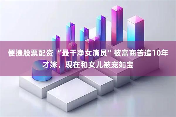 便捷股票配资 “最干净女演员”被富商苦追10年才嫁，现在和女儿被宠如宝