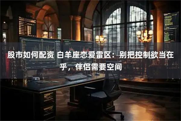 股市如何配资 白羊座恋爱雷区：别把控制欲当在乎，伴侣需要空间