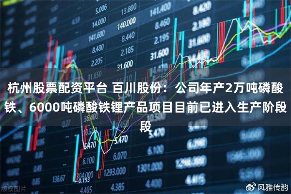 杭州股票配资平台 百川股份：公司年产2万吨磷酸铁、6000吨磷酸铁锂产品项目目前已进入生产阶段