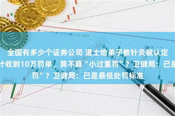 全国有多少个证券公司 道士给弟子教针灸被认定非法行医，累计收到10万罚单，算不算“小过重罚”？卫健局：已是最低处罚标准