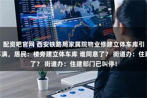 配资吧官网 西安铁路局家属院物业修建立体车库引11号楼业主不满，居民：楼旁建立体车库 谁同意了？ 街道办：住建部门已叫停！