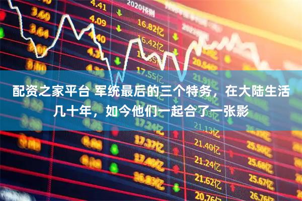 配资之家平台 军统最后的三个特务，在大陆生活几十年，如今他们一起合了一张影