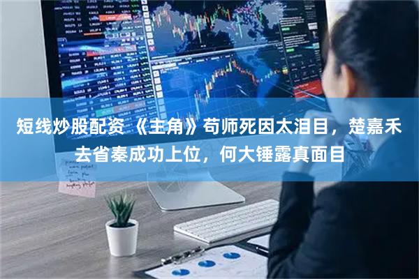 短线炒股配资 《主角》苟师死因太泪目，楚嘉禾去省秦成功上位，何大锤露真面目