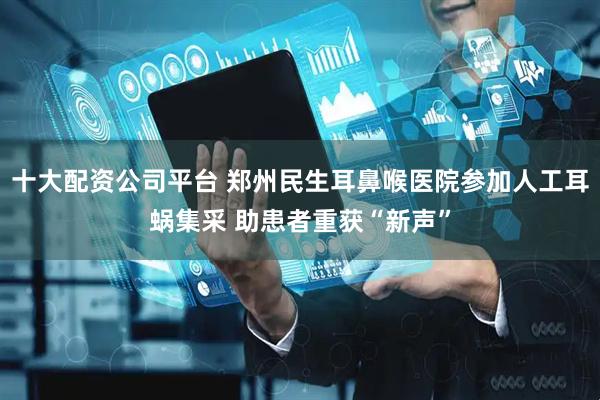 十大配资公司平台 郑州民生耳鼻喉医院参加人工耳蜗集采 助患者重获“新声”