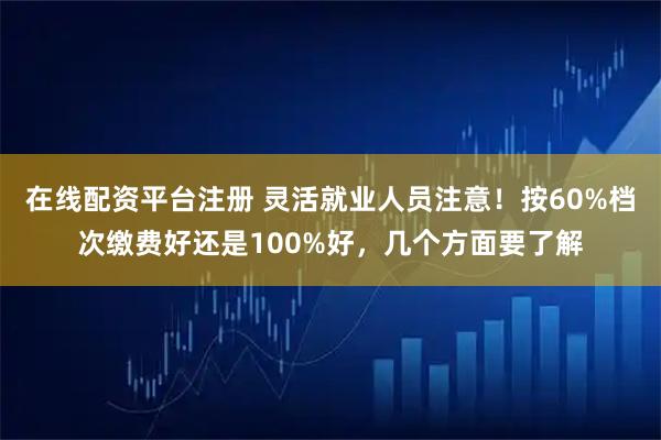 在线配资平台注册 灵活就业人员注意！按60%档次缴费好还是100%好，几个方面要了解