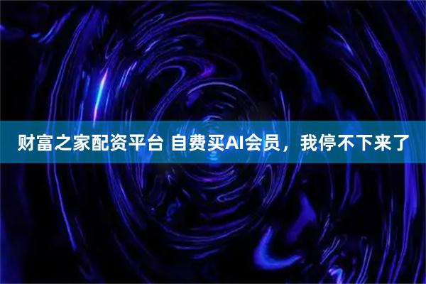 财富之家配资平台 自费买AI会员，我停不下来了